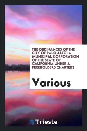 The Ordinances of the City of Palo Alto: A Municipal Corporation of the State of California Under a Freeholders Charters de Various