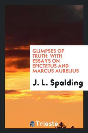 Glimpses of Truth: With Essays on Epictetus and Marcus Aurelius de Rev J. L. Spalding