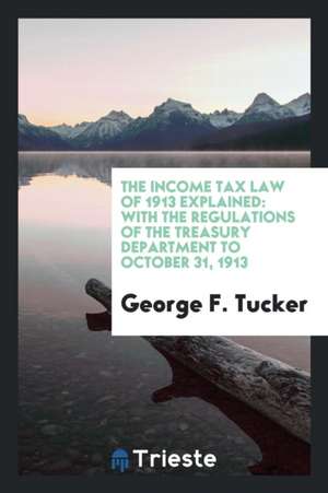 The Income Tax Law of 1913 Explained: With the Regulations of the Treasury Department to October 31, 1913 de George F. Tucker