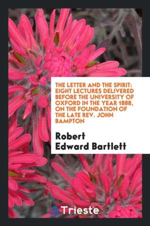 The Letter and the Spirit: Eight Lectures Delivered Before the University of Oxford in the Year 1888, on the Foundation of the Late Rev. John Bam de Robert Edward Bartlett