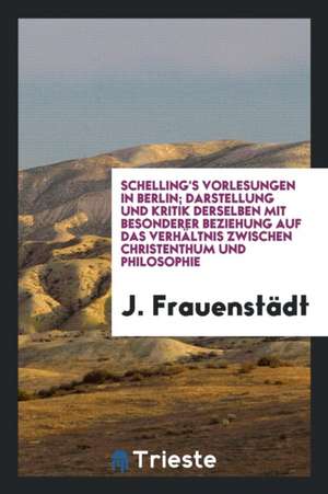 Schelling's Vorlesungen in Berlin; Darstellung Und Kritik Derselben Mit Besonderer Beziehung Auf Das Verhältnis Zwischen Christenthum Und Philosophie de J. Frauenstadt