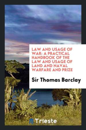 Law and Usage of War: A Practical Handbook of the Law and Usage of Land and Naval Warfare and Prize de Sir Thomas Barclay