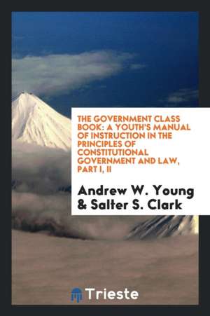 The Government Class Book: A Youth's Manual of Instruction in the Principles of Constitutional Government and Law, Part I, II de Andrew W. Young