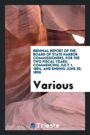 Biennial Report of the Board of State Harbor Commissioners, for the Two Fiscal Years, Commencing July 1, 1894, and Ending June 30, 1896 de Various