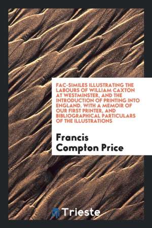 Fac-Similes Illustrating the Labours of William Caxton at Westminster, and the Introduction of Printing Into England. with a Memoir of Our First Print de Francis Compton Price