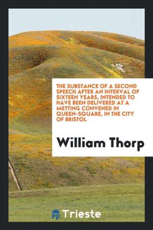 The Substance of a Second Speech After an Interval of Sixteen Years, Intended to Have Been Delivered at a Metting Convened in Queen-Square, in the Cit de William Thorp