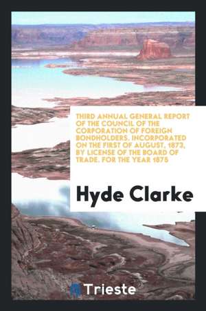 Third Annual General Report of the Council of the Corporation of Foreign Bondholders. Incorporated on the First of August, 1873, by License of the Boa de Hyde Clarke