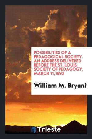 Possibilities of a Pedagogical Society. an Address Delivered Before the St. Louis Society of Pedagogy, March 11,1893 de William M. Bryant