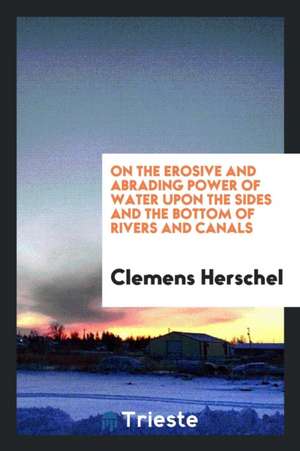 On the Erosive and Abrading Power of Water Upon the Sides and the Bottom of Rivers and Canals de Clemens Herschel