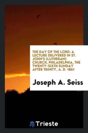 The Day of the Lord: A Lecture Delivered in St. John's (Lutheran) Church, Philadelphia, the Twenty-Sixth Sunday After Trinity, A. D. 1861 de Joseph A. Seiss