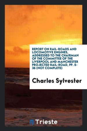 Report on Rail-Roads and Locomotive Engines, Addressed to the Chairman of the Committee of the Liverpool and Manchester Projected Rail-Road, Pp. 5-36 de Charles Sylvester