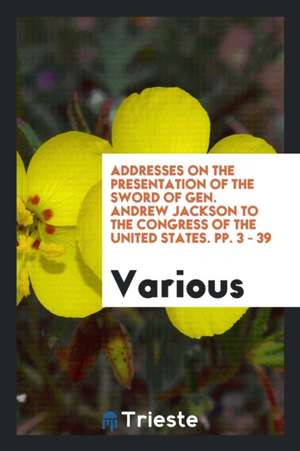 Addresses on the Presentation of the Sword of Gen. Andrew Jackson to the Congress of the United States. Pp. 3 - 39 de Various