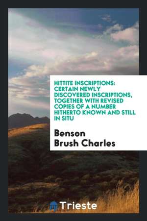 Hittite Inscriptions: Certain Newly Discovered Inscriptions, Together with Revised Copies of a Number Hitherto Known and Still in Situ de Benson Brush Charles