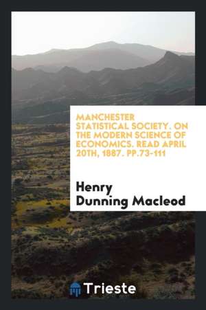 Manchester Statistical Society. on the Modern Science of Economics. Read April 20th, 1887. Pp.73-111 de Henry Dunning Macleod