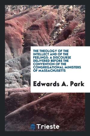 The Theology of the Intellect and of the Feelings: A Discourse Delivered Before the Convention of the Congregational Ministers of Massachusetts de Edwards A. Park