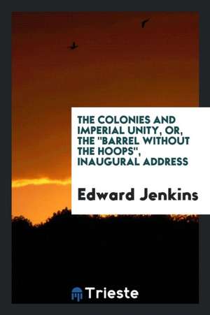 The Colonies and Imperial Unity, Or, the Barrel Without the Hoops, Inaugural Address de Edward Jenkins