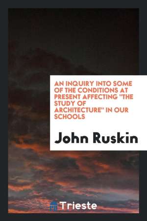 An Inquiry Into Some of the Conditions at Present Affecting the Study of Architecture in Our Schools de John Ruskin