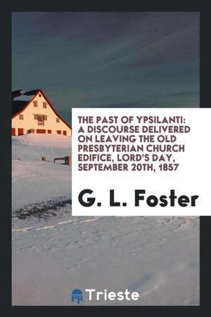 The Past of Ypsilanti: A Discourse Delivered on Leaving the Old Presbyterian Church Edifice, Lord's Day, September 20th, 1857 de G. L. Foster