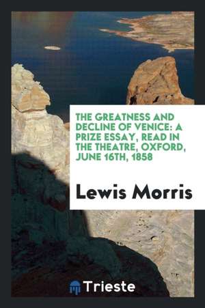 The Greatness and Decline of Venice: A Prize Essay, Read in the Theatre, Oxford, June 16th, 1858 de Lewis Morris