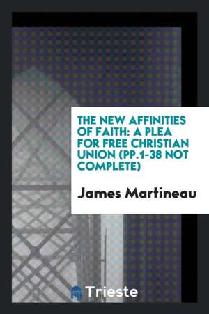 The New Affinities of Faith: A Plea for Free Christian Union (Pp.1-38 Not Complete) de James Martineau