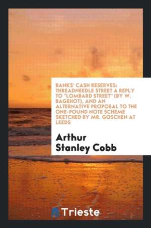 Banks' Cash Reserves: Threadneedle Street a Reply to Lombard Street (by W. Bagehot), and an Alternative Proposal to the One-Pound Note Schem de Arthur Stanley Cobb