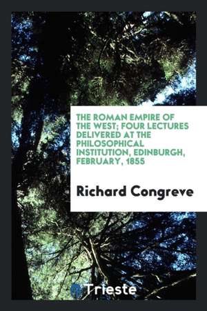 The Roman Empire of the West; Four Lectures Delivered at the Philosophical Institution, Edinburgh, February, 1855 de Richard Congreve