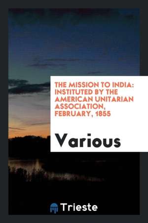 The Mission to India: Instituted by the American Unitarian Association, February, 1855 de Various