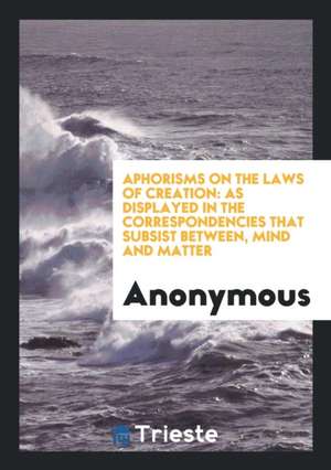 Aphorisms on the Laws of Creation: As Displayed in the Correspondencing That Subsist Between ... de Anonymous