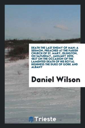 Death the Last Enemy of Man: A Sermon, Preached at the Parish Church of St. Mary, Islington, on Saturday, January 20th, 1827 on the Occasion of the de Daniel Wilson