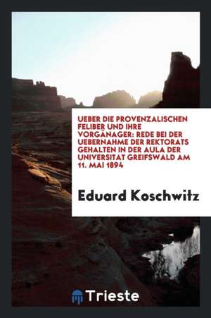 Ueber Die Provenzalischen Feliber Und Ihre Vorgänager: Rede Bei Der Uebernahme Der Rektorats Gehalten in Der Aula Der Universitat Greifswald Am 11. Ma de Eduard Koschwitz