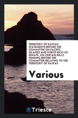 Territory of Hawaii: Statements Before the Committee on Pacific Islands and Porto Rico Us Senate. on Certain Bills Pending Before the Commi de Various