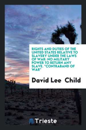 Rights and Duties of the United States Relative to Slavery Under the Laws of War: No Military Power to Return Any Slave. Contraband of War de David Lee Child