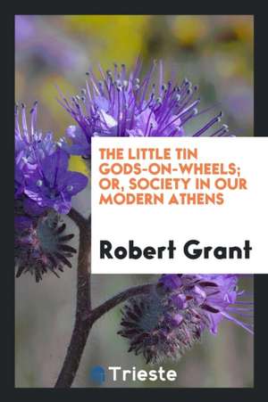 The Little Tin Gods-On-Wheels; Or, Society in Our Modern Athens de Robert Grant