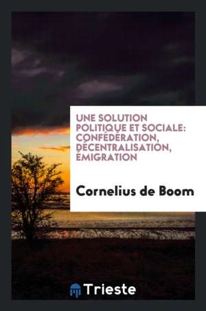 Une Solution Politique Et Sociale: Confédération, Décentralisation, Émigration de Cornelius De Boom