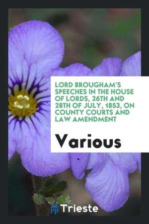 Lord Brougham's Speeches in the House of Lords, 26th and 28th of July, 1853, on County Courts and Law Amendment de Various