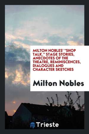 Milton Nobles' Shop Talk. Stage Stories, Anecdotes of the Theatre, Reminiscences, Dialogues and Character Sketches de Milton Nobles