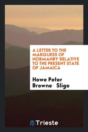 A Letter to the Marquess of Normanby Relative to the Present State of Jamaica de Howe Peter Browne Sligo