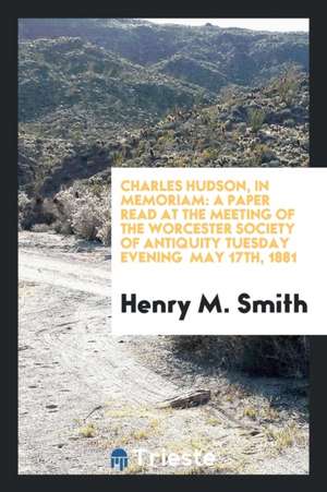 Charles Hudson, in Memoriam: A Paper Read at the Meeting of the Worcester Society of Antiquity Tuesday Evening May 17th, 1881 de Henry M. Smith