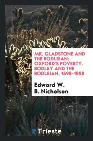 Mr. Gladstone and the Bodleian: Oxford's Poverty. Bodley and the Bodleian, 1598-1898 de Edward W. B. Nicholson