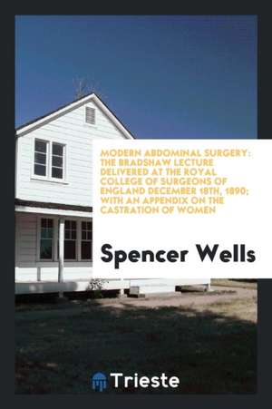 Modern Abdominal Surgery: The Bradshaw Lecture Delivered at the Royal College of Surgeons of England December 18th, 1890; With an Appendix on th de Spencer Wells