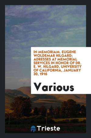 In Memoriam. Eugene Woldemar Hilgard; Adresses at Memorial Services in Honor of Dr. E. W. Hilgard, University of California, January 30, 1916 de Various