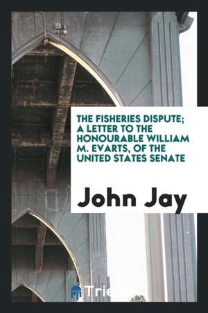 The Fisheries Dispute; A Letter to the Honourable William M. Evarts, of the United States Senate de John Jay