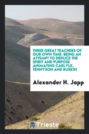 Three Great Teachers of Our Own Time: Being an Attempt to Deduce the Spirit and Purpose Animating Carlyle, Tennyson and Ruskin de Alexander H. Japp