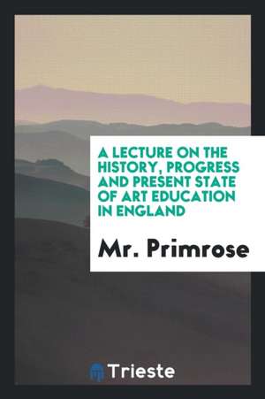 A Lecture on the History, Progress and Present State of Art Education in England de Mr Primrose