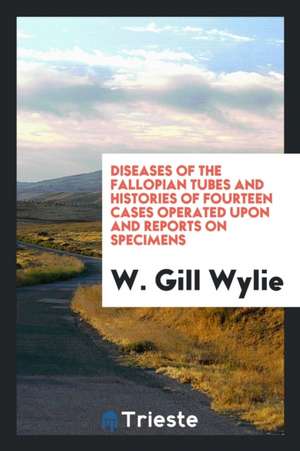 Diseases of the Fallopian Tubes and Histories of Fourteen Cases Operated Upon and Reports on Specimens de W. Gill Wylie