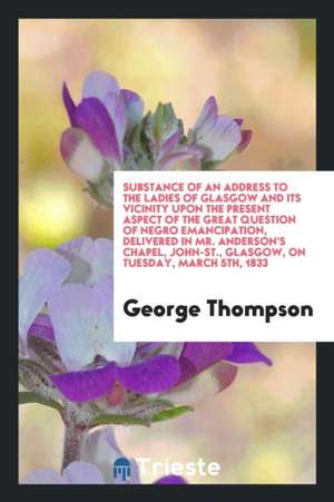 Substance of an Address to the Ladies of Glasgow and Its Vicinity Upon the Present Aspect of the Great Question of Negro Emancipation, Delivered in Mr de George Thompson