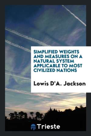 Simplified Weights and Measures on a Natural System Applicable to Most Civilized Nations de Lowis D'a Jackson