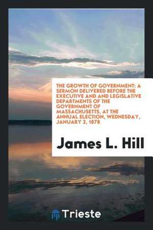 The Growth of Government: A Sermon Delivered Before the Executive and and Legislative Departments of the Government of Massachusetts, at the Ann de James L. Hill