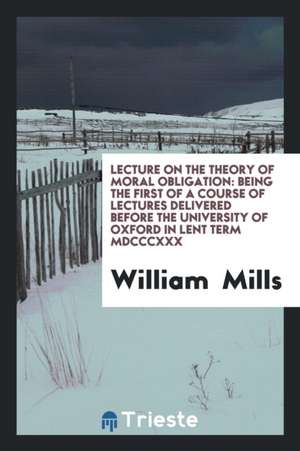 Lecture on the Theory of Moral Obligation: Being the First of a Course of Lectures Delivered Before the University of Oxford in Lent Term MDCCCXXX de William Mills