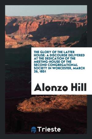 The Glory of the Latter House: A Discourse Delivered at the Dedication of the Meeting-House of the Second Congregational Society in Worcester, March de Alonzo Hill